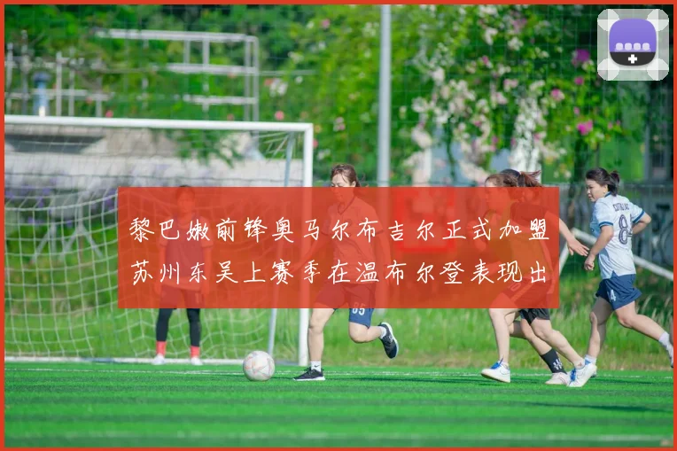 黎巴嫩前锋奥马尔布吉尔正式加盟苏州东吴上赛季在温布尔登表现出色