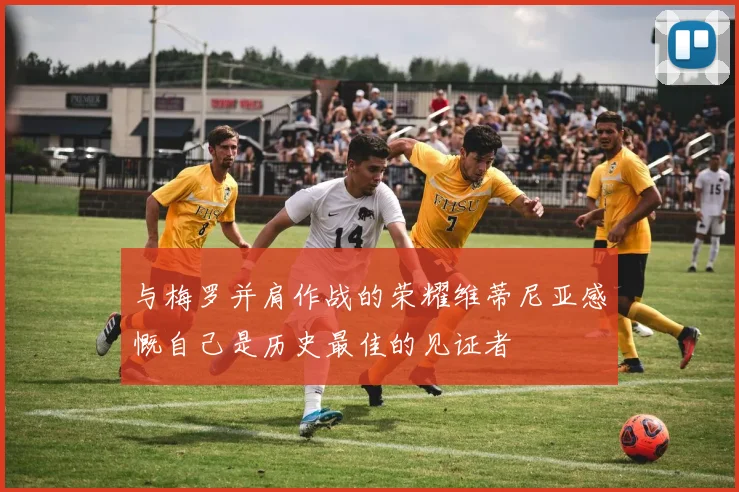 与梅罗并肩作战的荣耀维蒂尼亚感慨自己是历史最佳的见证者