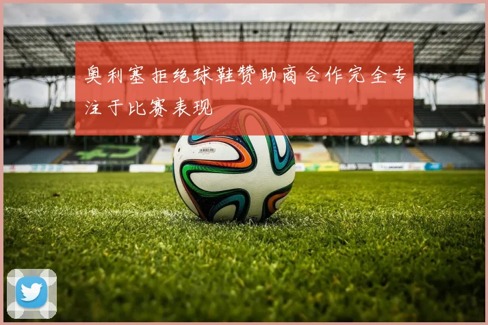 奥利塞拒绝球鞋赞助商合作完全专注于比赛表现
