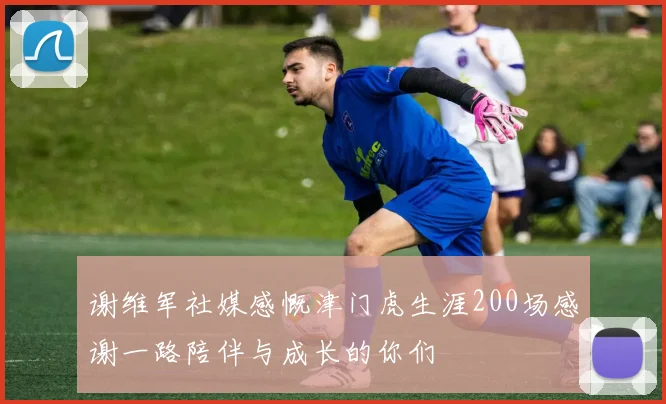 谢维军社媒感慨津门虎生涯200场感谢一路陪伴与成长的你们