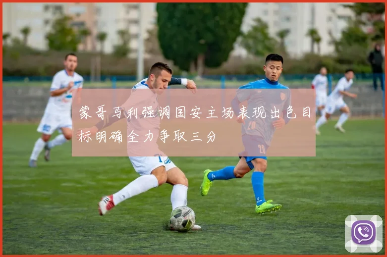 蒙哥马利强调国安主场表现出色目标明确全力争取三分