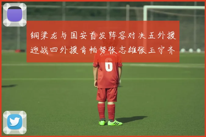 铜梁龙与国安首发阵容对决五外援迎战四外援肯帕努张志雄张玉宁齐上阵