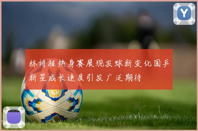 林诗栋热身赛展现发球新变化国乒新星成长速度引发广泛期待