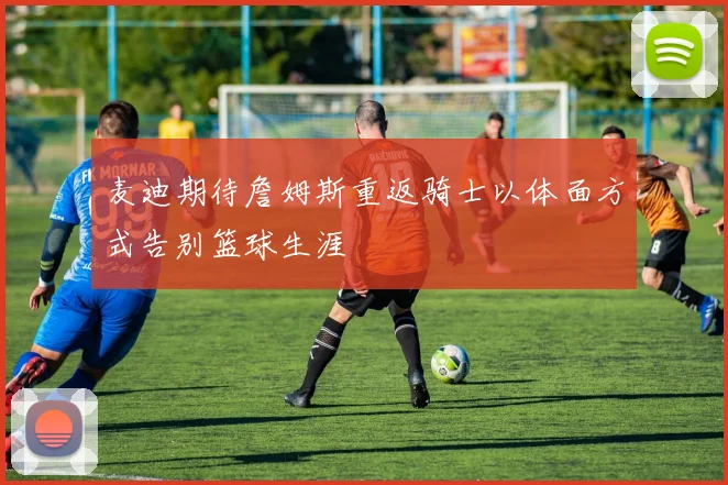 麦迪期待詹姆斯重返骑士以体面方式告别篮球生涯