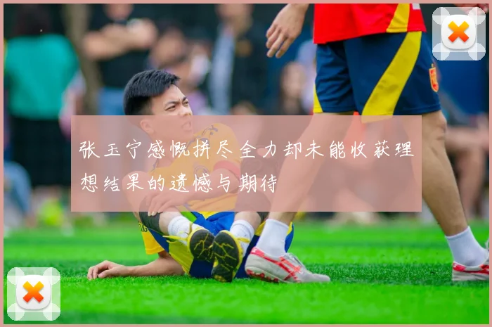 张玉宁感慨拼尽全力却未能收获理想结果的遗憾与期待