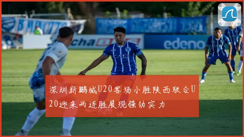 深圳新鹏城U20客场小胜陕西联合U20迎来两连胜展现强劲实力