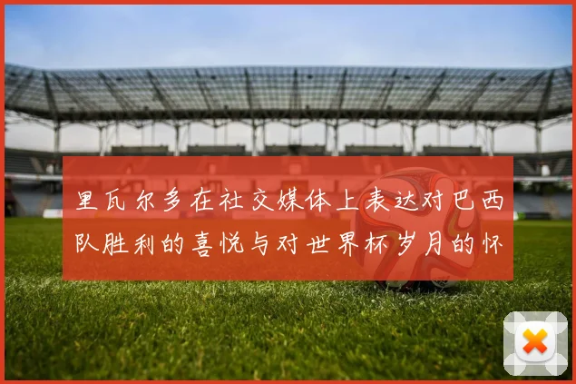 里瓦尔多在社交媒体上表达对巴西队胜利的喜悦与对世界杯岁月的怀念