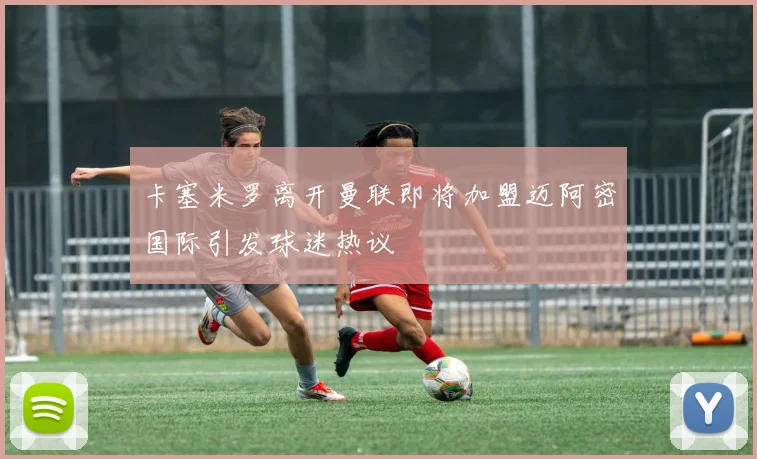 卡塞米罗离开曼联即将加盟迈阿密国际引发球迷热议