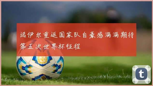 诺伊尔重返国家队自豪感满满期待第五次世界杯征程