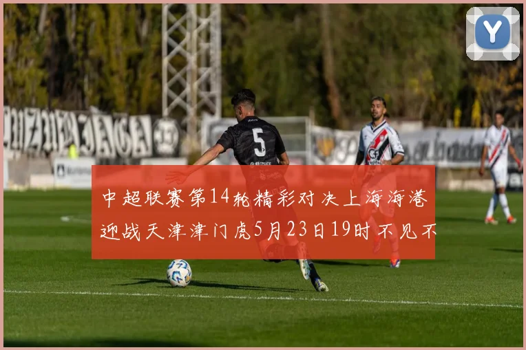 中超联赛第14轮精彩对决上海海港迎战天津津门虎5月23日19时不见不散