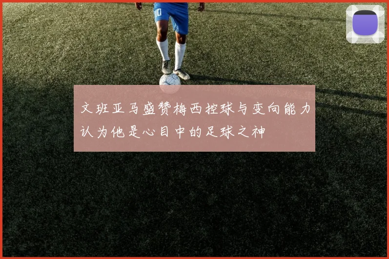文班亚马盛赞梅西控球与变向能力认为他是心目中的足球之神
