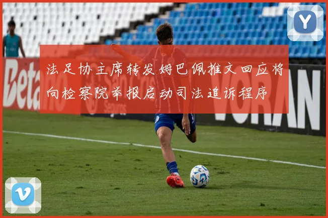 法足协主席转发姆巴佩推文回应将向检察院举报启动司法追诉程序