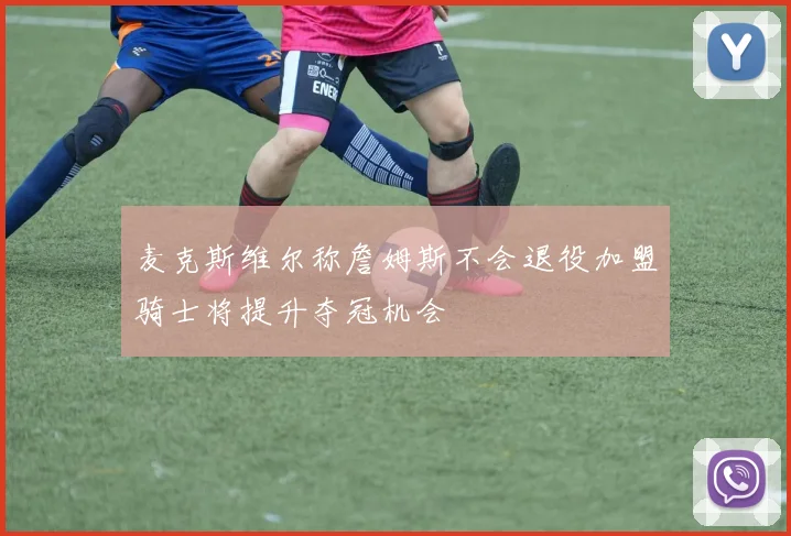 麦克斯维尔称詹姆斯不会退役加盟骑士将提升夺冠机会