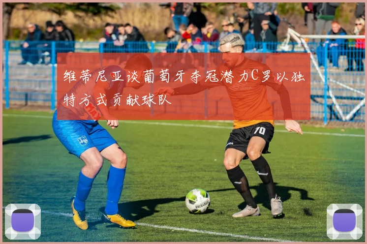 维蒂尼亚谈葡萄牙夺冠潜力C罗以独特方式贡献球队