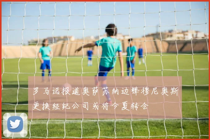 罗马诺报道奥萨苏纳边锋穆尼奥斯更换经纪公司或将今夏转会