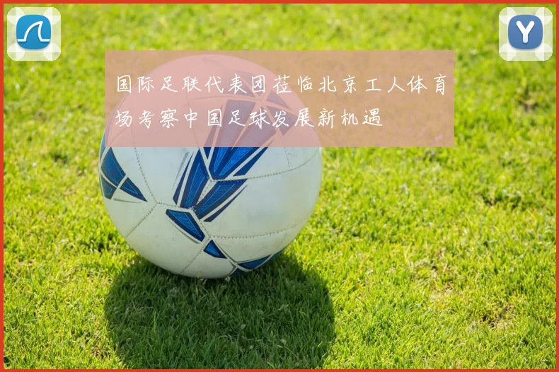 国际足联代表团莅临北京工人体育场考察中国足球发展新机遇
