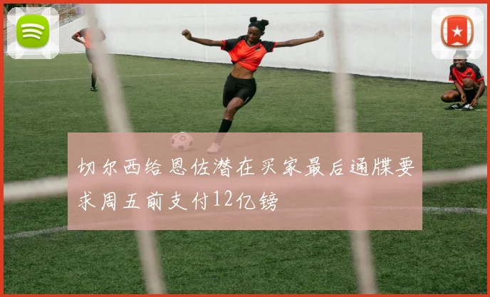 切尔西给恩佐潜在买家最后通牒要求周五前支付12亿镑