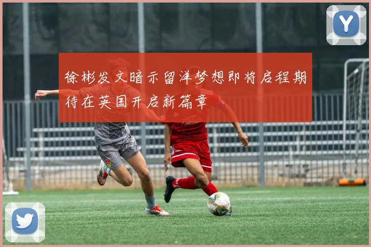 徐彬发文暗示留洋梦想即将启程期待在英国开启新篇章