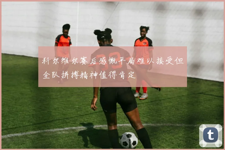科尔维尔赛后感慨平局难以接受但全队拼搏精神值得肯定