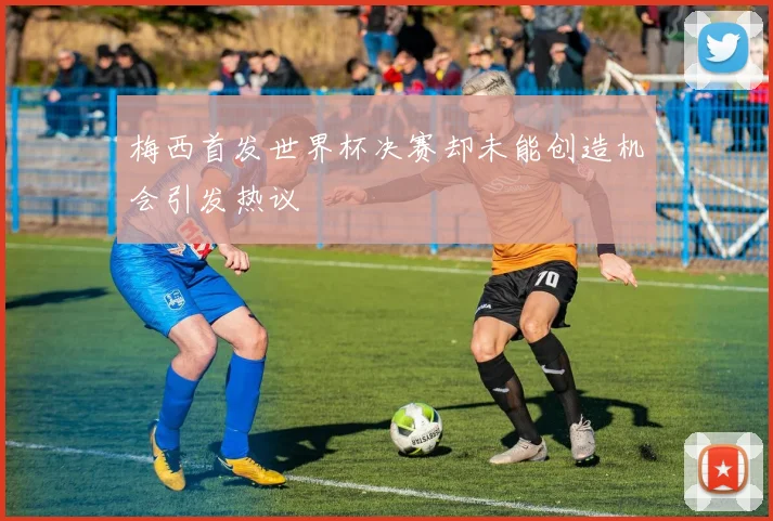 梅西首发世界杯决赛却未能创造机会引发热议